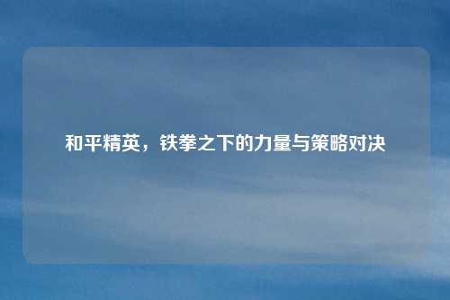 和平精英，铁拳之下的力量与策略对决