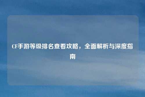 CF手游等级排名查看攻略，全面解析与深度指南