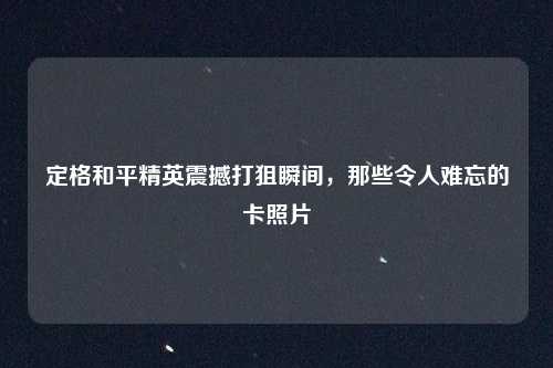 定格和平精英震撼打狙瞬间，那些令人难忘的卡照片