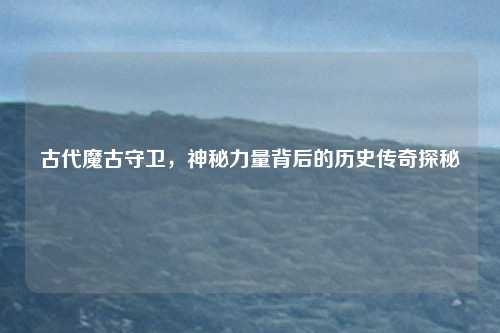 古代魔古守卫,神秘力量背后的历史传奇探秘