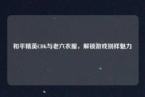 和平精英CDK与老六衣服，解锁游戏别样魅力