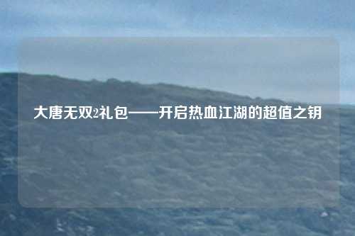大唐无双2礼包——开启热血江湖的超值之钥