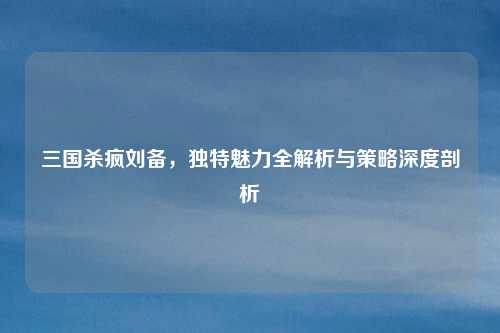 三国杀疯刘备,独特魅力全解析与策略深度剖析