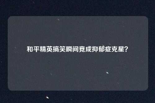 和平精英搞笑瞬间竟成抑郁症克星?
