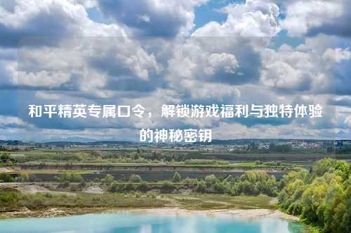 和平精英专属口令,解锁游戏福利与独特体验的神秘密钥