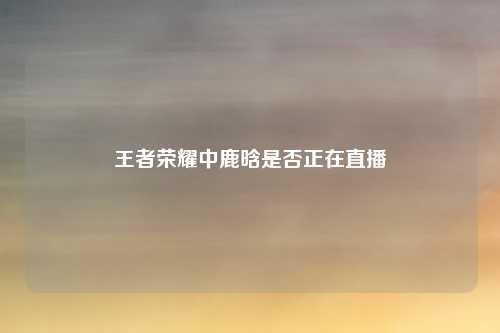 王者荣耀中鹿晗是否正在直播