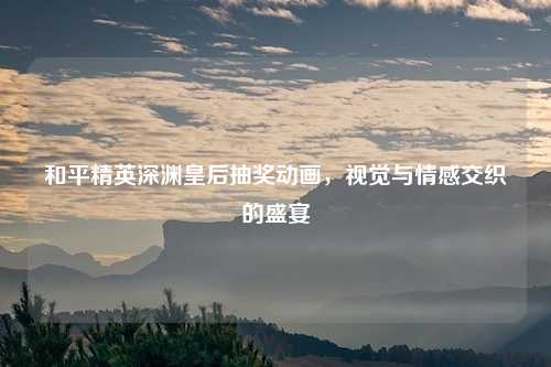 和平精英深渊皇后抽奖动画，视觉与情感交织的盛宴