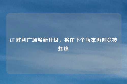 CF 胜利广场焕新升级,将在下个版本再创竞技辉煌