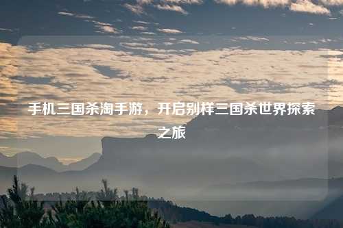 手机三国杀淘手游,开启别样三国杀世界探索之旅