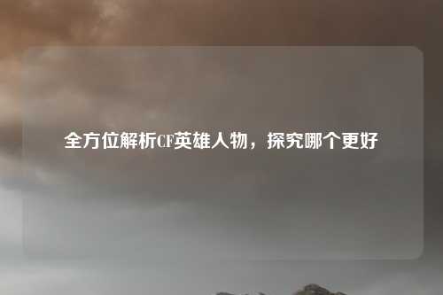 全方位解析CF英雄人物,探究哪个更好