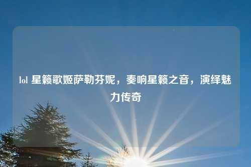 lol 星籁歌姬萨勒芬妮,奏响星籁之音,演绎魅力传奇