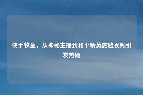 快手牧童,从神秘主播到和平精英露脸视频引发热潮
