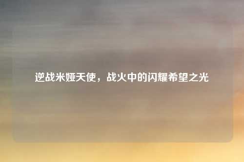 逆战米娅天使，战火中的闪耀希望之光