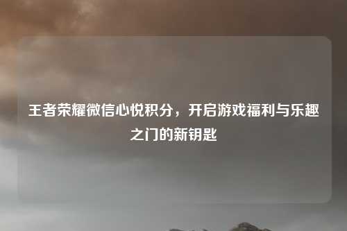 王者荣耀微信心悦积分，开启游戏福利与乐趣之门的新钥匙