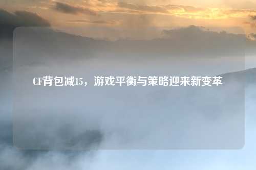 CF背包减15,游戏平衡与策略迎来新变革