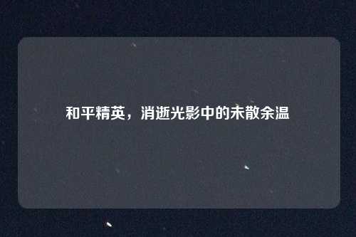 和平精英，消逝光影中的未散余温