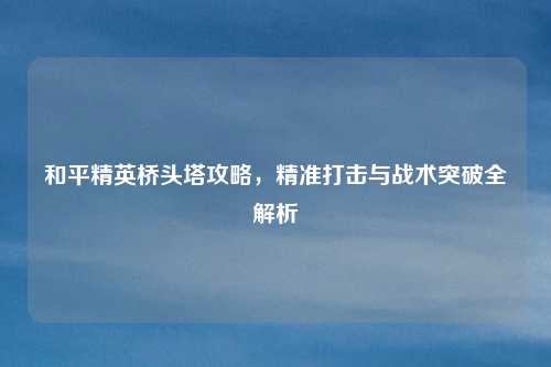 和平精英桥头塔攻略，精准打击与战术突破全解析