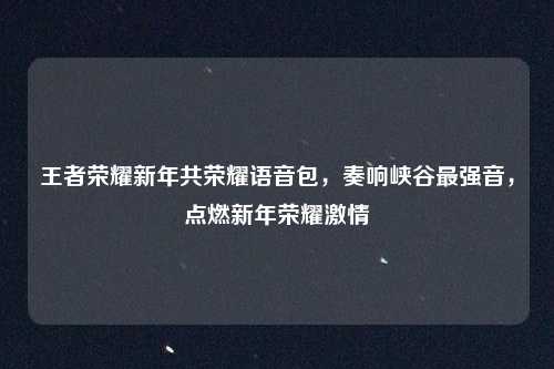 王者荣耀新年共荣耀语音包,奏响峡谷最强音,点燃新年荣耀激情