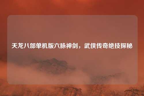 天龙八部单机版六脉神剑,武侠传奇绝技探秘