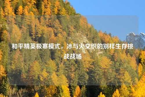 和平精英极寒模式，冰与火交织的别样生存挑战战场