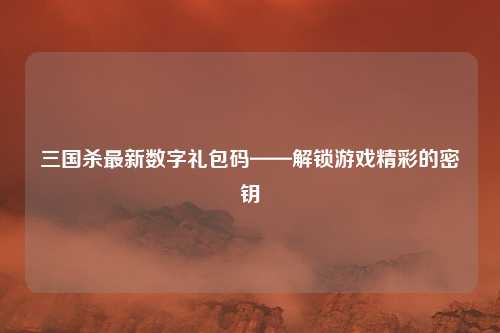 三国杀最新数字礼包码——解锁游戏精彩的密钥