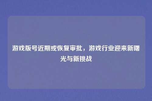 游戏版号近期或恢复审批,游戏行业迎来新曙光与新挑战
