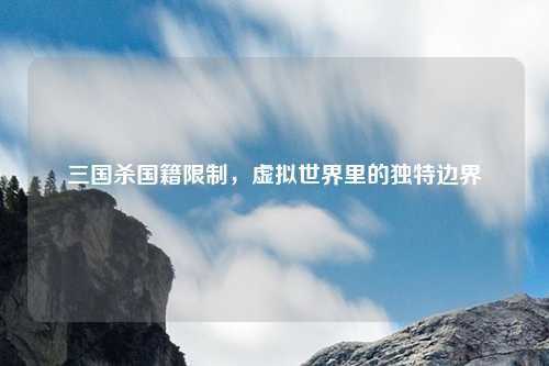 三国杀国籍限制，虚拟世界里的独特边界