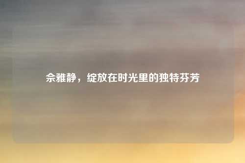 佘雅静,绽放在时光里的独特芬芳