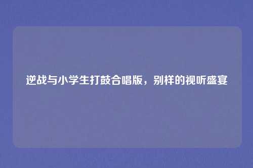 逆战与小学生打鼓合唱版,别样的视听盛宴