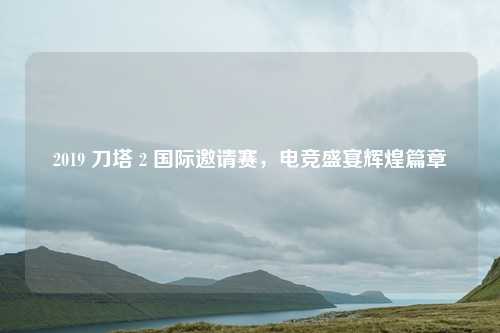 2019 刀塔 2 国际邀请赛,电竞盛宴辉煌篇章