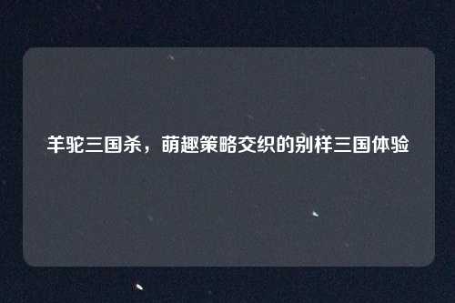 羊驼三国杀,萌趣策略交织的别样三国体验
