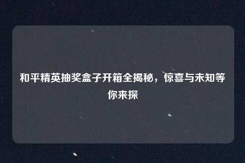 和平精英抽奖盒子开箱全揭秘，惊喜与未知等你来探